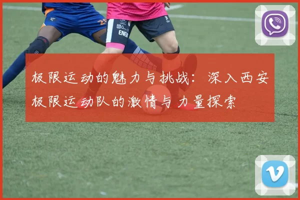 极限运动的魅力与挑战：深入西安极限运动队的激情与力量探索