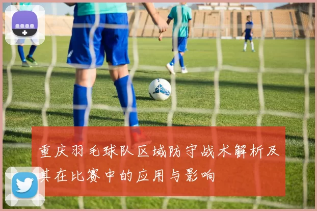 重庆羽毛球队区域防守战术解析及其在比赛中的应用与影响