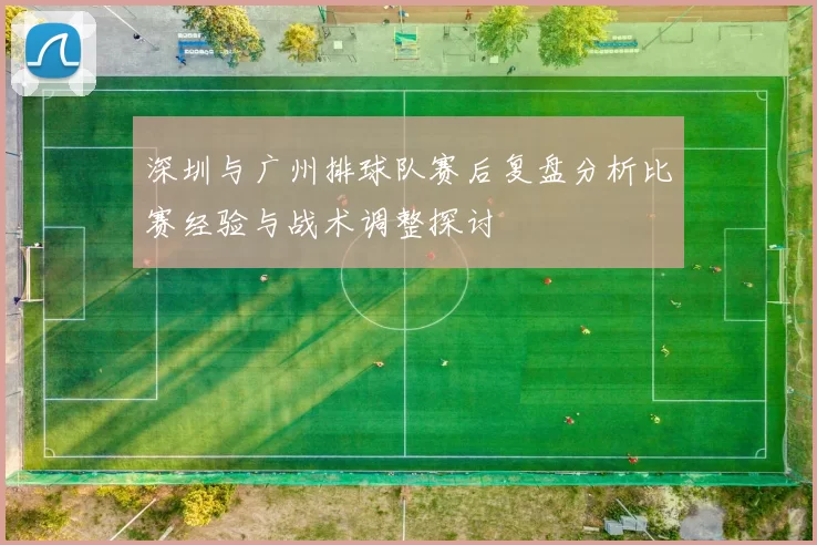 深圳与广州排球队赛后复盘分析比赛经验与战术调整探讨