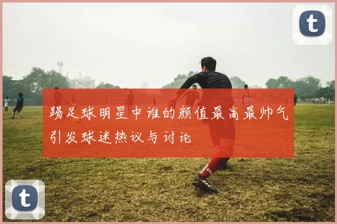 踢足球明星中谁的颜值最高最帅气引发球迷热议与讨论