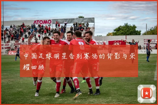 中国足球明星告别赛场的背影与荣耀回顾