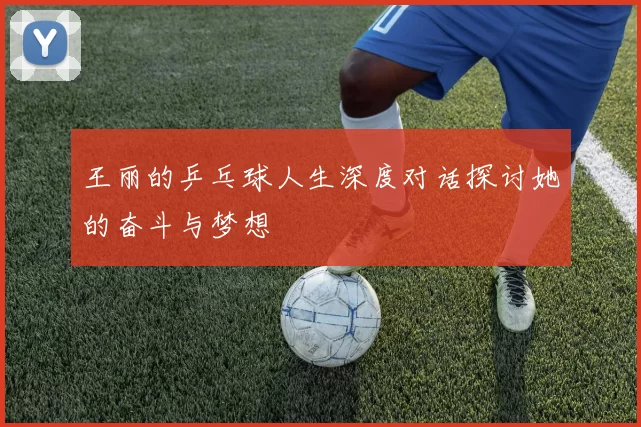 王丽的乒乓球人生深度对话探讨她的奋斗与梦想