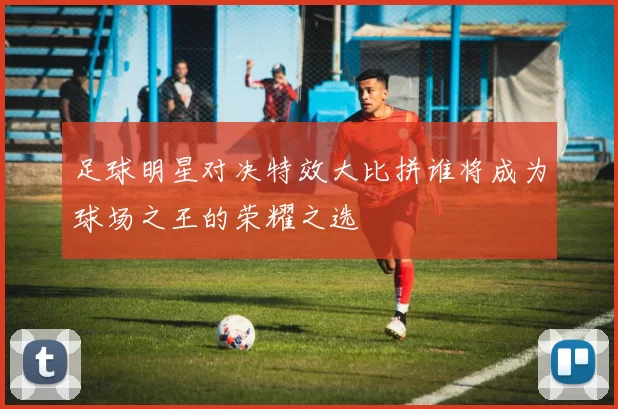 足球明星对决特效大比拼谁将成为球场之王的荣耀之选