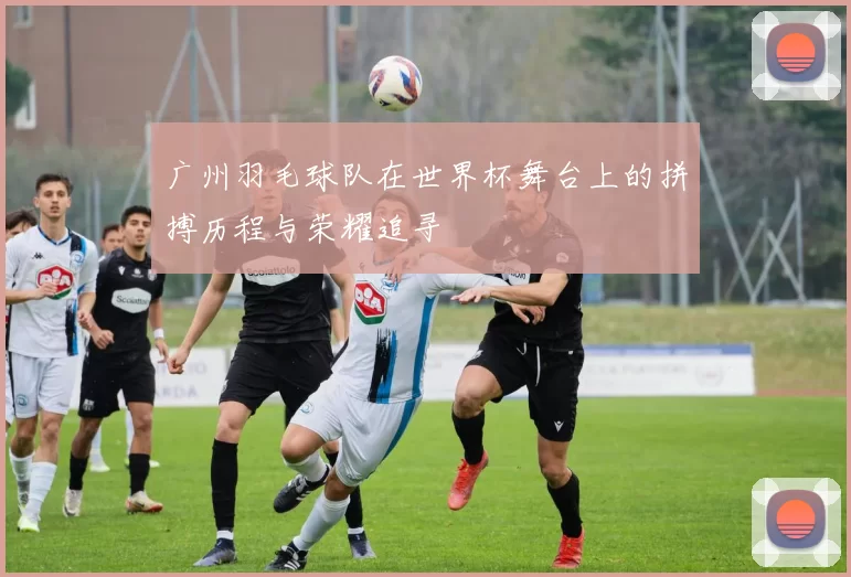广州羽毛球队在世界杯舞台上的拼搏历程与荣耀追寻