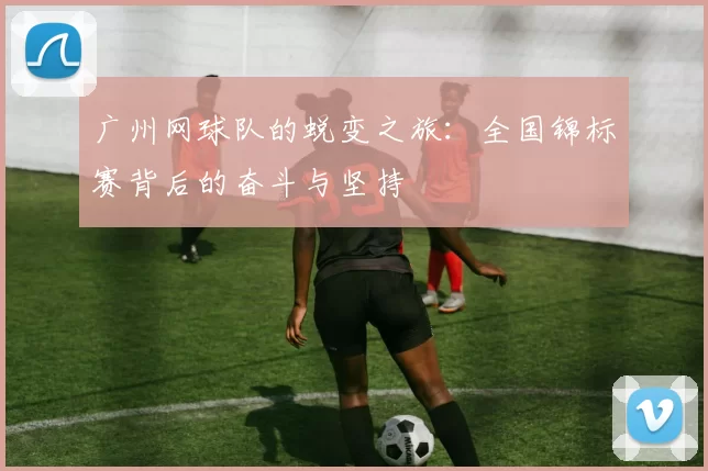 广州网球队的蜕变之旅：全国锦标赛背后的奋斗与坚持