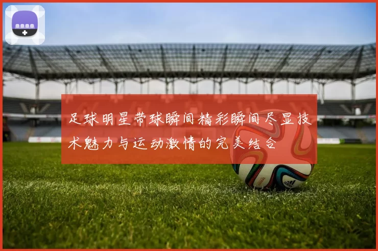 足球明星带球瞬间精彩瞬间尽显技术魅力与运动激情的完美结合