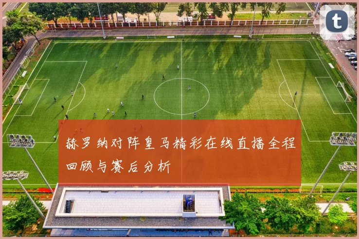 赫罗纳对阵皇马精彩在线直播全程回顾与赛后分析