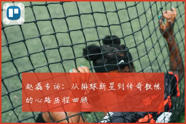赵磊专访：从排球新星到传奇教练的心路历程回顾