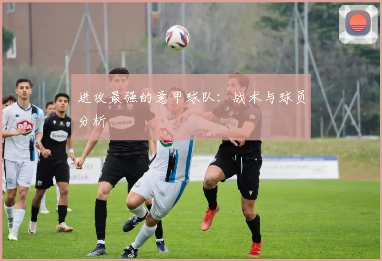 进攻最强的意甲球队：战术与球员分析
