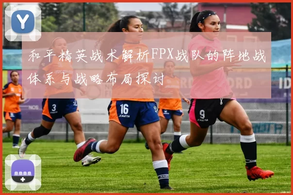 和平精英战术解析FPX战队的阵地战体系与战略布局探讨