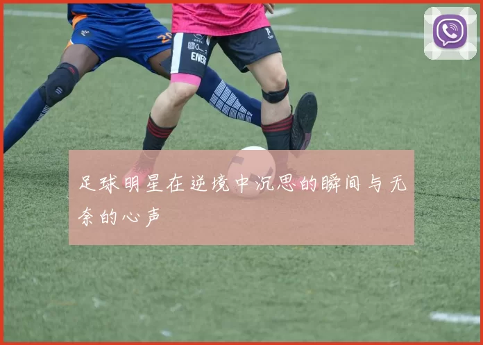 足球明星在逆境中沉思的瞬间与无奈的心声