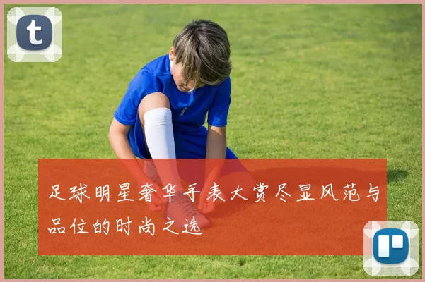 足球明星奢华手表大赏尽显风范与品位的时尚之选