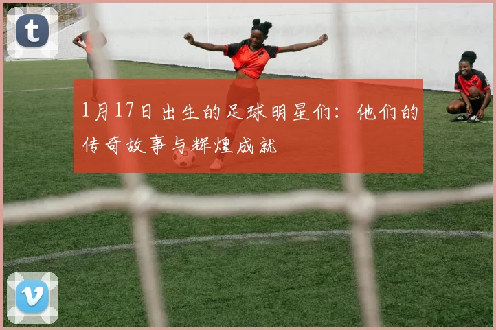 1月17日出生的足球明星们：他们的传奇故事与辉煌成就