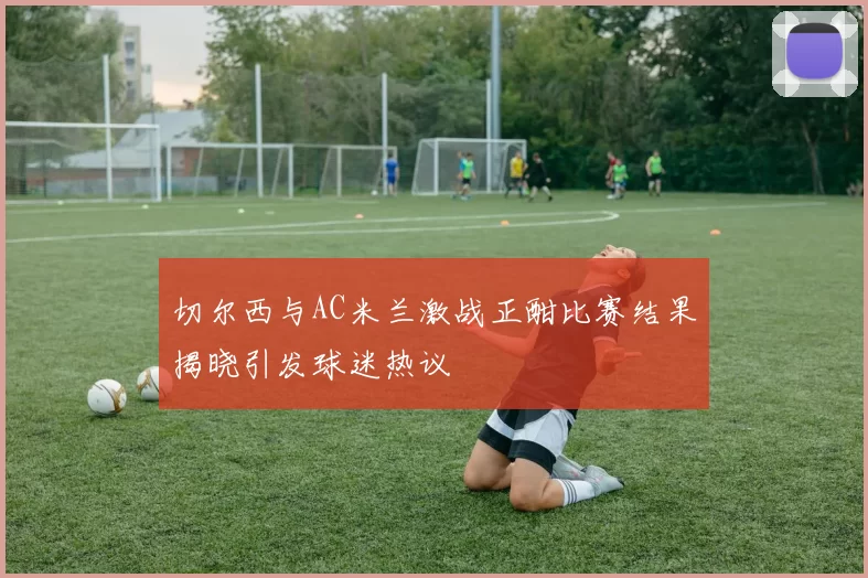 切尔西与AC米兰激战正酣比赛结果揭晓引发球迷热议