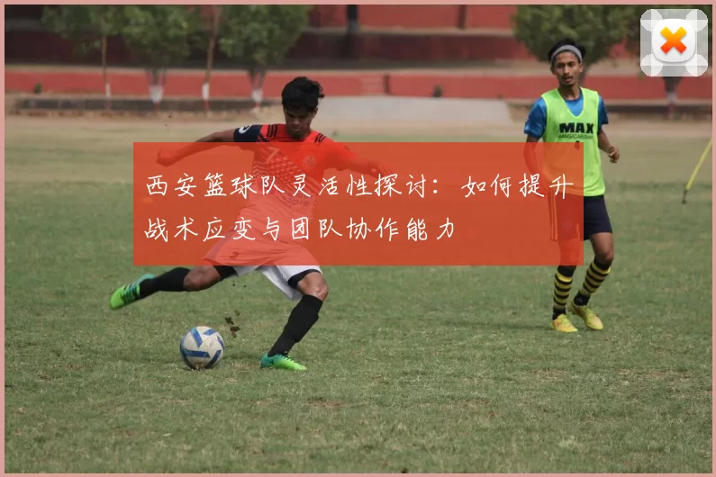 西安篮球队灵活性探讨：如何提升战术应变与团队协作能力