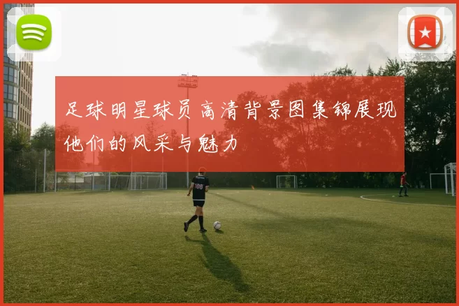 足球明星球员高清背景图集锦展现他们的风采与魅力