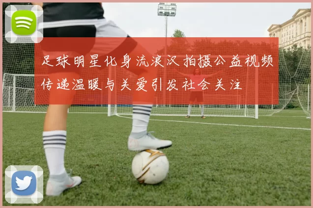 足球明星化身流浪汉拍摄公益视频传递温暖与关爱引发社会关注