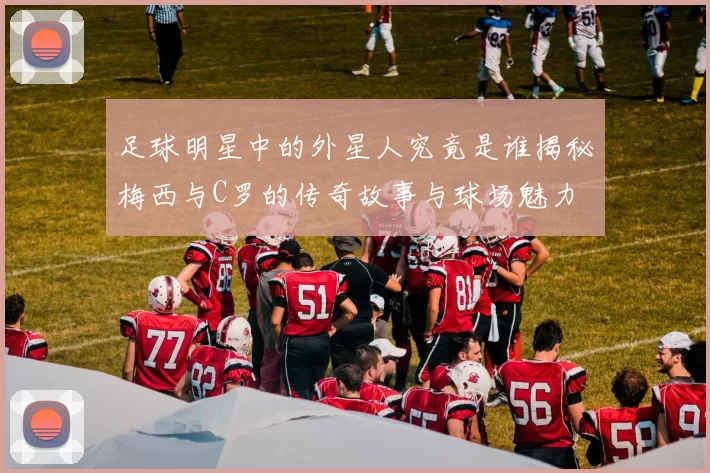 足球明星中的外星人究竟是谁揭秘梅西与C罗的传奇故事与球场魅力
