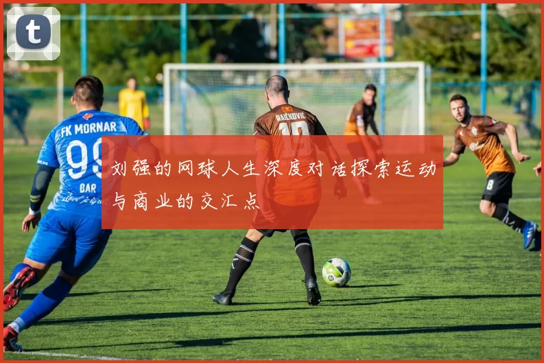 刘强的网球人生深度对话探索运动与商业的交汇点