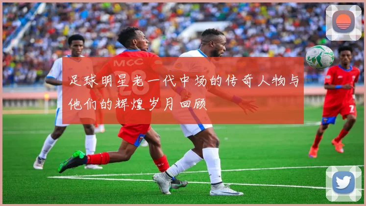 足球明星老一代中场的传奇人物与他们的辉煌岁月回顾