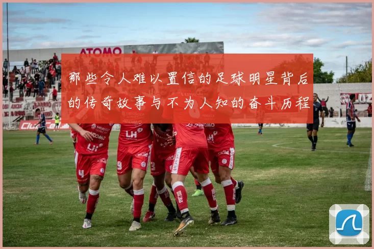 那些令人难以置信的足球明星背后的传奇故事与不为人知的奋斗历程
