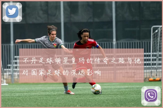 不丹足球明星皇玛的传奇之路与他对国家足球的深远影响