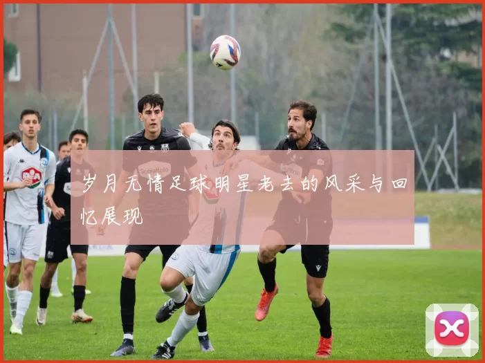 岁月无情足球明星老去的风采与回忆展现