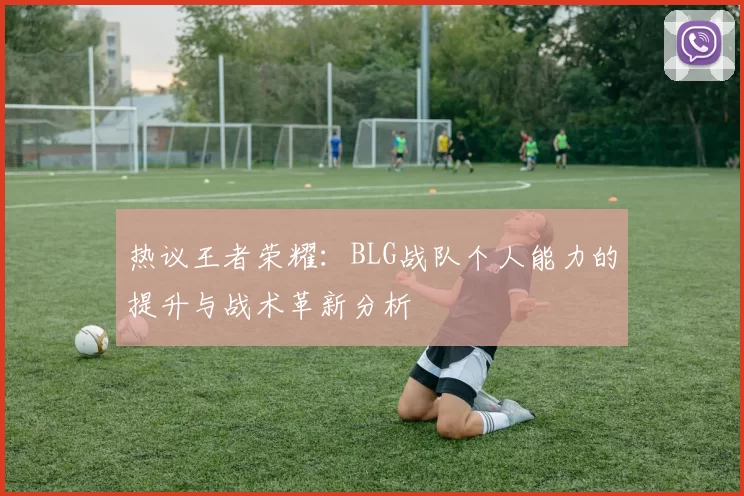 热议王者荣耀：BLG战队个人能力的提升与战术革新分析
