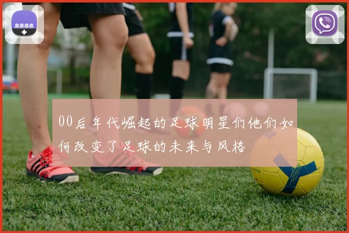 00后年代崛起的足球明星们他们如何改变了足球的未来与风格