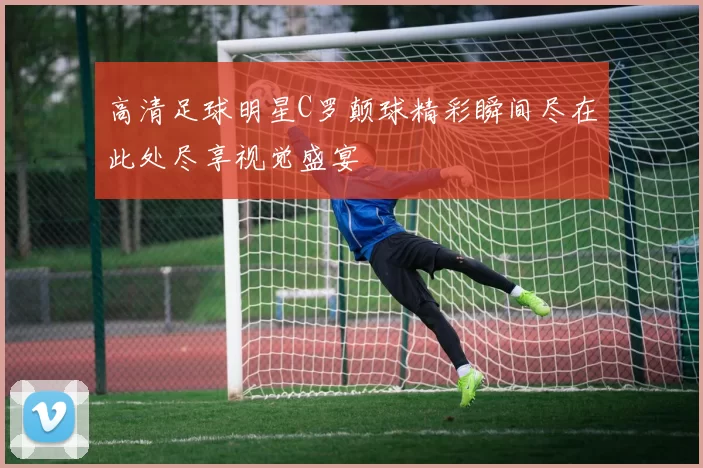 高清足球明星C罗颠球精彩瞬间尽在此处尽享视觉盛宴