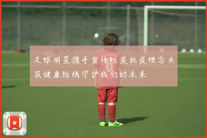 足球明星携手宣传防疫抗疫理念共筑健康防线守护我们的未来