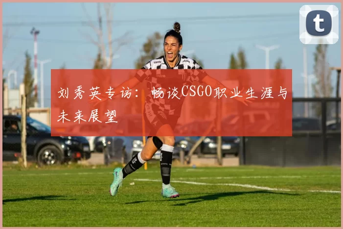 刘秀英专访：畅谈CSGO职业生涯与未来展望