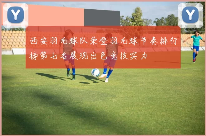 西安羽毛球队荣登羽毛球节奏排行榜第七名展现出色竞技实力