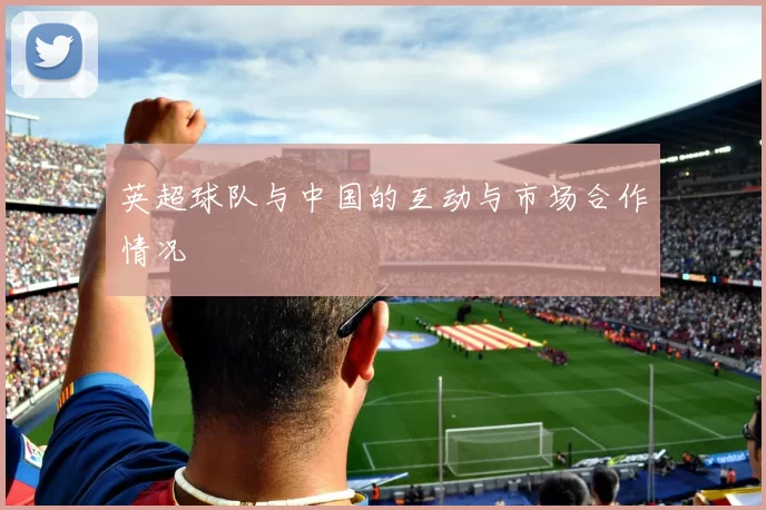 英超球队与中国的互动与市场合作情况