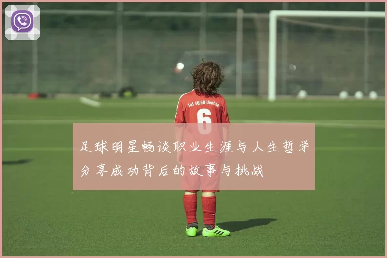 足球明星畅谈职业生涯与人生哲学分享成功背后的故事与挑战