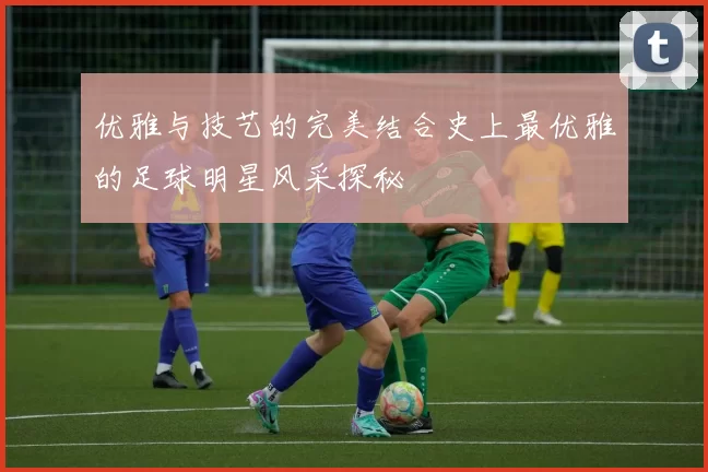 优雅与技艺的完美结合史上最优雅的足球明星风采探秘