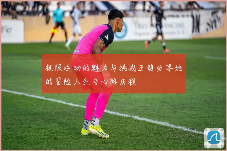 极限运动的魅力与挑战王静分享她的冒险人生与心路历程