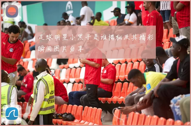 足球明星小黑子是谁揭秘及其精彩瞬间图片分享