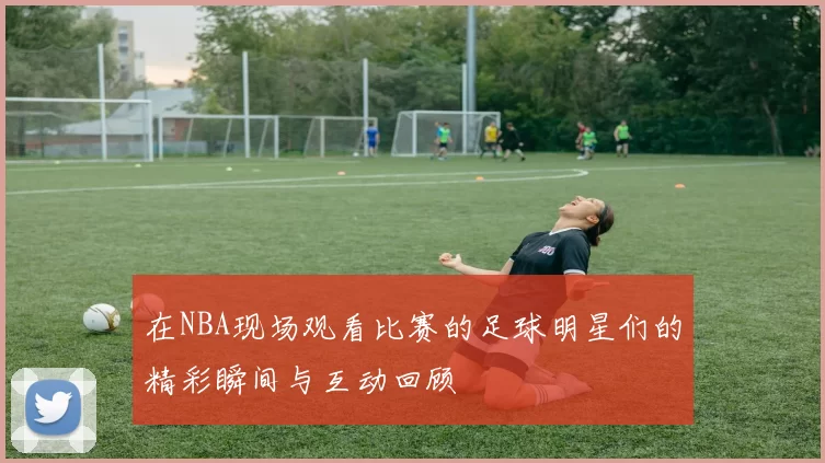 在NBA现场观看比赛的足球明星们的精彩瞬间与互动回顾