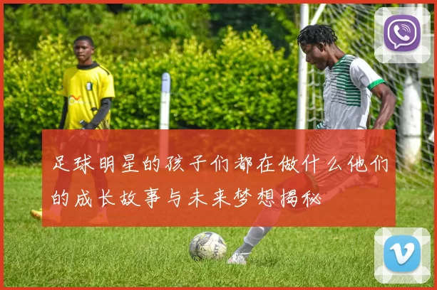 足球明星的孩子们都在做什么他们的成长故事与未来梦想揭秘