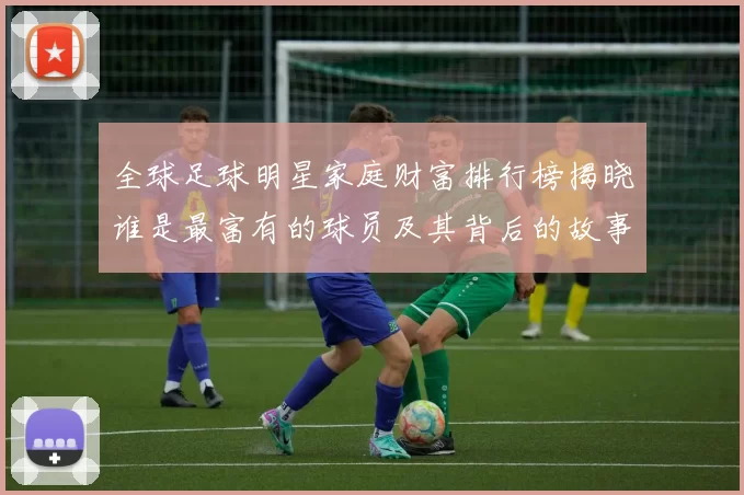 全球足球明星家庭财富排行榜揭晓谁是最富有的球员及其背后的故事