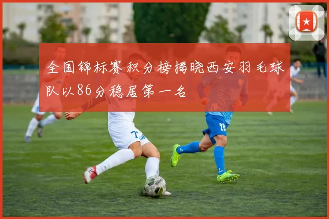 全国锦标赛积分榜揭晓西安羽毛球队以86分稳居第一名