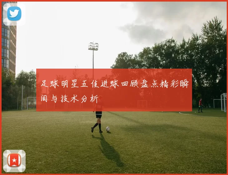 足球明星五佳进球回顾盘点精彩瞬间与技术分析