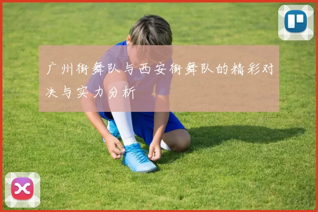 广州街舞队与西安街舞队的精彩对决与实力分析