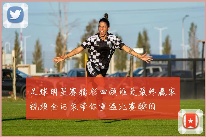 足球明星赛精彩回顾谁是最终赢家视频全记录带你重温比赛瞬间