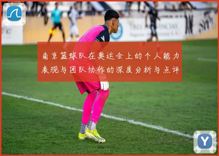南京篮球队在奥运会上的个人能力表现与团队协作的深度分析与点评