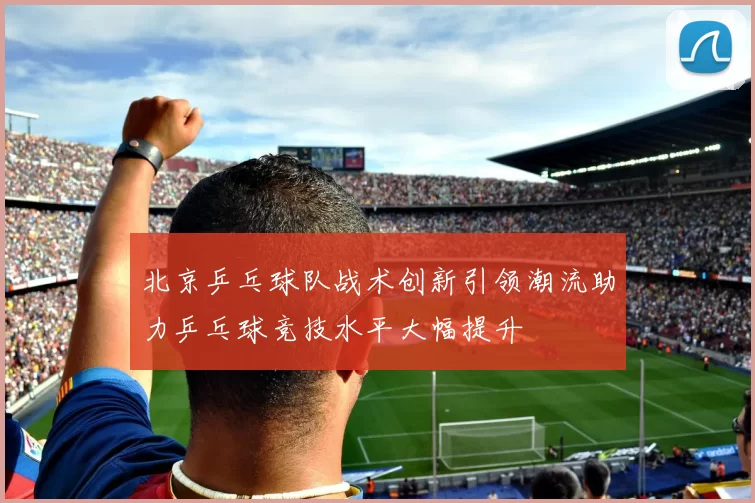 北京乒乓球队战术创新引领潮流助力乒乓球竞技水平大幅提升