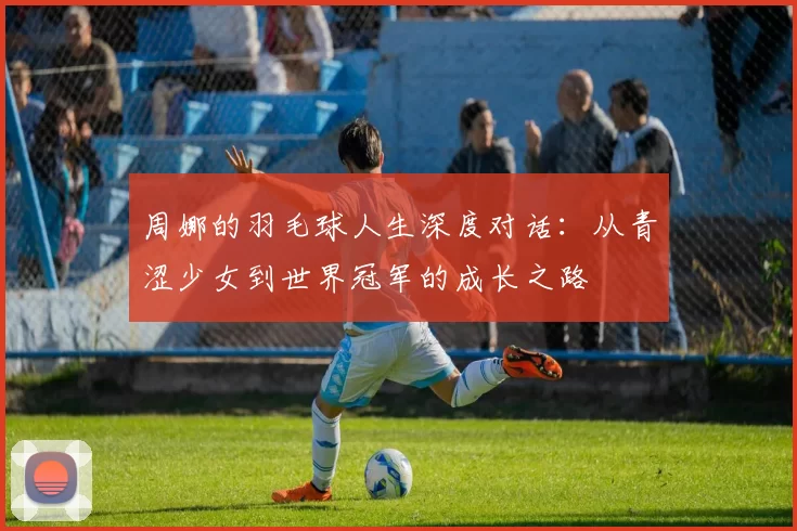 周娜的羽毛球人生深度对话：从青涩少女到世界冠军的成长之路