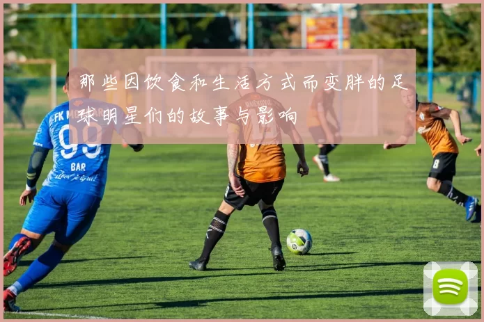 那些因饮食和生活方式而变胖的足球明星们的故事与影响