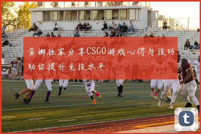 黄娜独家分享CSGO游戏心得与技巧助你提升竞技水平
